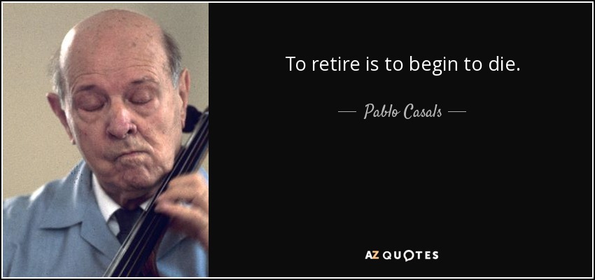 To retire is to begin to die. - Pablo Casals