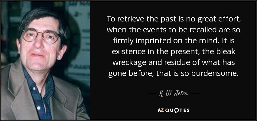 To retrieve the past is no great effort, when the events to be recalled are so firmly imprinted on the mind. It is existence in the present, the bleak wreckage and residue of what has gone before, that is so burdensome. - K. W. Jeter