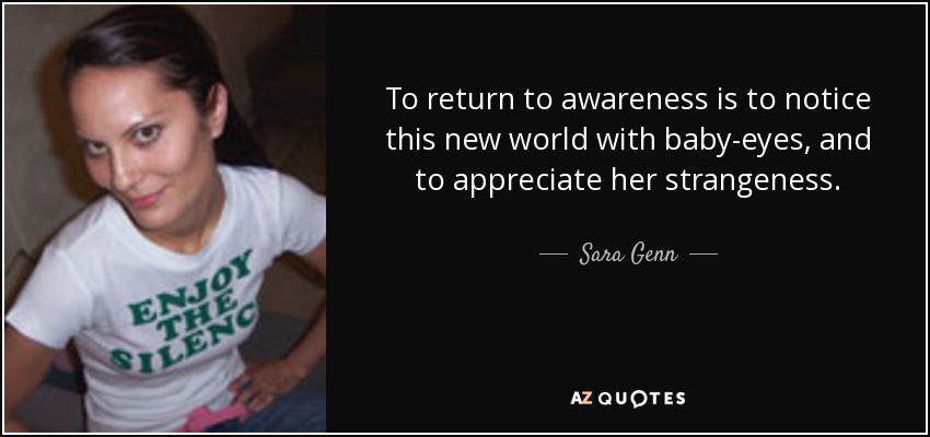 To return to awareness is to notice this new world with baby-eyes, and to appreciate her strangeness. - Sara Genn