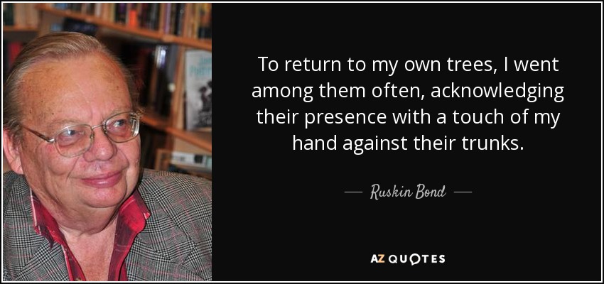 To return to my own trees, I went among them often, acknowledging their presence with a touch of my hand against their trunks. - Ruskin Bond