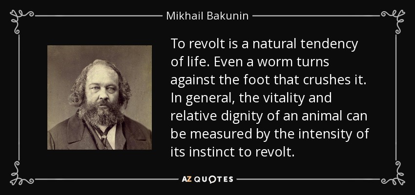 To revolt is a natural tendency of life. Even a worm turns against the foot that crushes it. In general, the vitality and relative dignity of an animal can be measured by the intensity of its instinct to revolt. - Mikhail Bakunin