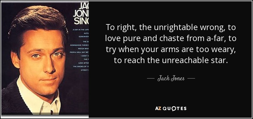 To right, the unrightable wrong, to love pure and chaste from a-far, to try when your arms are too weary, to reach the unreachable star. - Jack Jones