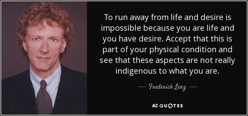 To run away from life and desire is impossible because you are life and you have desire. Accept that this is part of your physical condition and see that these aspects are not really indigenous to what you are. - Frederick Lenz