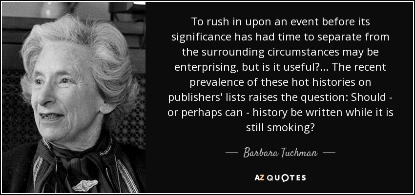 To rush in upon an event before its significance has had time to separate from the surrounding circumstances may be enterprising, but is it useful? ... The recent prevalence of these hot histories on publishers' lists raises the question: Should - or perhaps can - history be written while it is still smoking? - Barbara Tuchman