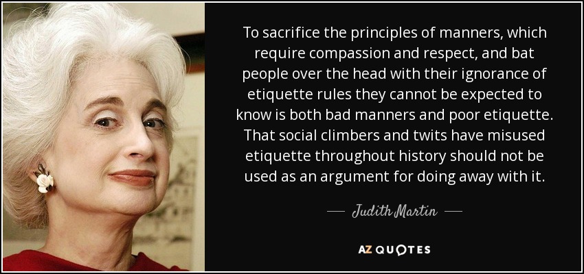 To sacrifice the principles of manners, which require compassion and respect, and bat people over the head with their ignorance of etiquette rules they cannot be expected to know is both bad manners and poor etiquette. That social climbers and twits have misused etiquette throughout history should not be used as an argument for doing away with it. - Judith Martin