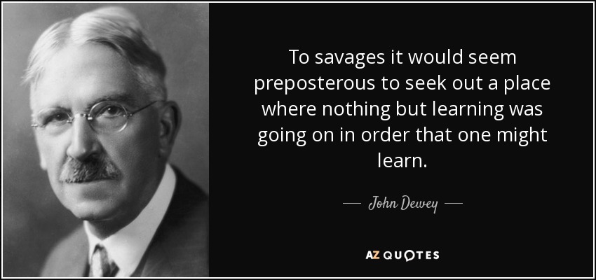 To savages it would seem preposterous to seek out a place where nothing but learning was going on in order that one might learn. - John Dewey