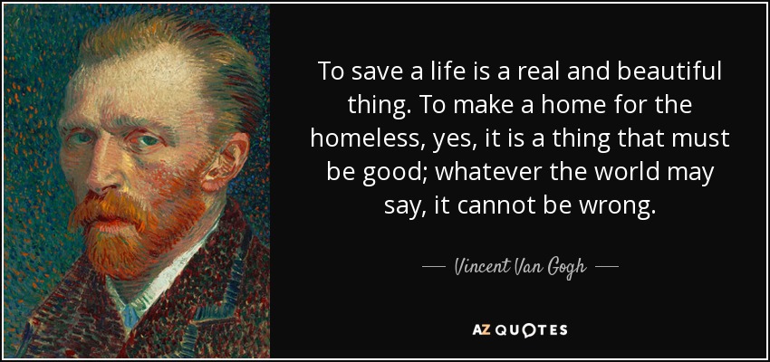 To save a life is a real and beautiful thing. To make a home for the homeless, yes, it is a thing that must be good; whatever the world may say, it cannot be wrong. - Vincent Van Gogh