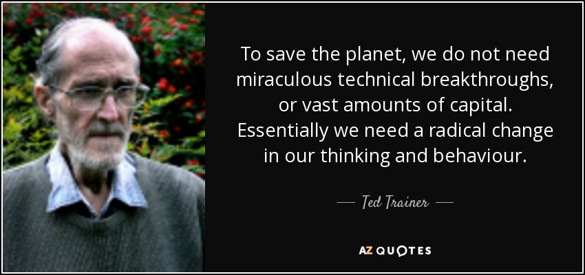 To save the planet, we do not need miraculous technical breakthroughs, or vast amounts of capital. Essentially we need a radical change in our thinking and behaviour. - Ted Trainer