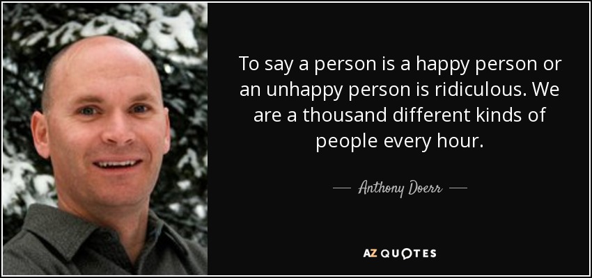 To say a person is a happy person or an unhappy person is ridiculous. We are a thousand different kinds of people every hour. - Anthony Doerr