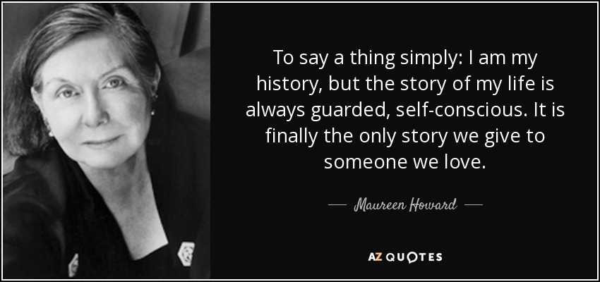 To say a thing simply: I am my history, but the story of my life is always guarded, self-conscious. It is finally the only story we give to someone we love. - Maureen Howard