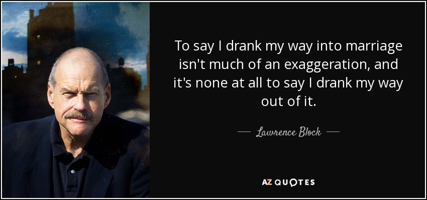 To say I drank my way into marriage isn't much of an exaggeration, and it's none at all to say I drank my way out of it. - Lawrence Block