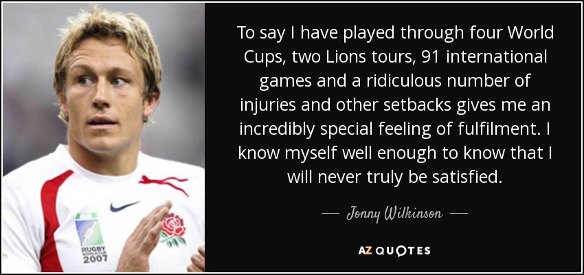 To say I have played through four World Cups, two Lions tours, 91 international games and a ridiculous number of injuries and other setbacks gives me an incredibly special feeling of fulfilment. I know myself well enough to know that I will never truly be satisfied. - Jonny Wilkinson