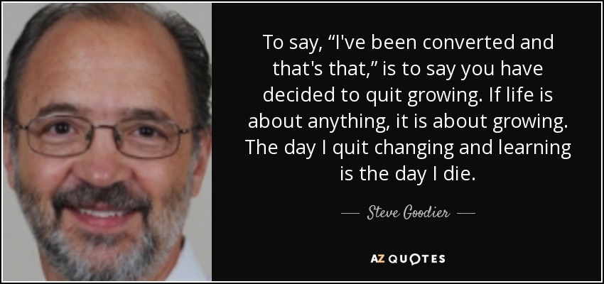 To say, “I've been converted and that's that,” is to say you have decided to quit growing. If life is about anything, it is about growing. The day I quit changing and learning is the day I die. - Steve Goodier