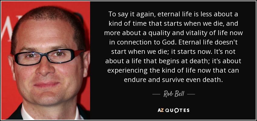 To say it again, eternal life is less about a kind of time that starts when we die, and more about a quality and vitality of life now in connection to God. Eternal life doesn't start when we die; it starts now. It's not about a life that begins at death; it's about experiencing the kind of life now that can endure and survive even death. - Rob Bell