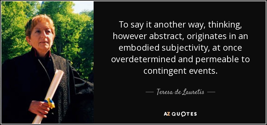 To say it another way, thinking, however abstract, originates in an embodied subjectivity, at once overdetermined and permeable to contingent events. - Teresa de Lauretis