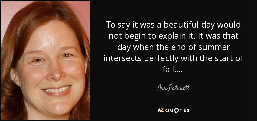 To say it was a beautiful day would not begin to explain it. It was that day when the end of summer intersects perfectly with the start of fall .... [p.218 ff.] - Ann Patchett