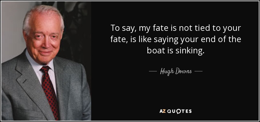To say, my fate is not tied to your fate, is like saying your end of the boat is sinking. - Hugh Downs
