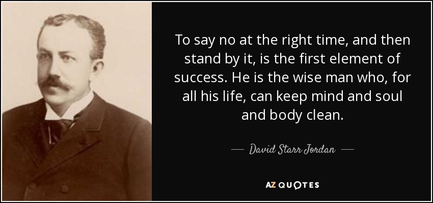 To say no at the right time, and then stand by it, is the first element of success. He is the wise man who, for all his life, can keep mind and soul and body clean. - David Starr Jordan