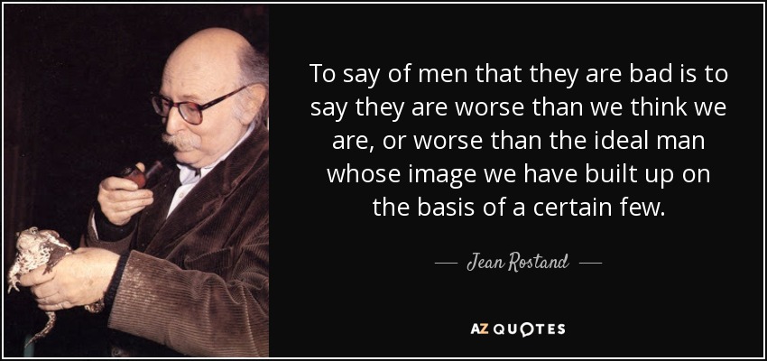 To say of men that they are bad is to say they are worse than we think we are, or worse than the ideal man whose image we have built up on the basis of a certain few. - Jean Rostand