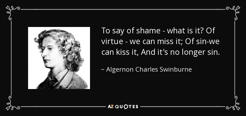 To say of shame - what is it? Of virtue - we can miss it; Of sin-we can kiss it, And it's no longer sin. - Algernon Charles Swinburne