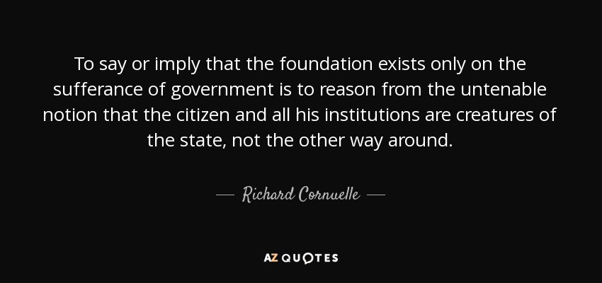 To say or imply that the foundation exists only on the sufferance of government is to reason from the untenable notion that the citizen and all his institutions are creatures of the state, not the other way around. - Richard Cornuelle