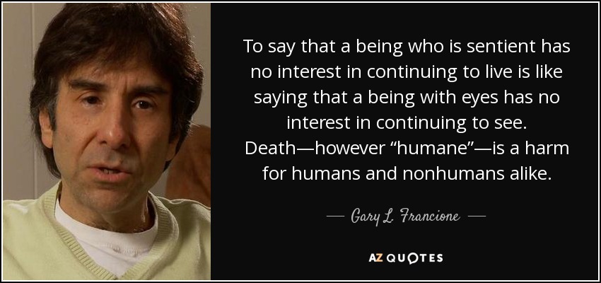 To say that a being who is sentient has no interest in continuing to live is like saying that a being with eyes has no interest in continuing to see. Death—however “humane”—is a harm for humans and nonhumans alike. - Gary L. Francione