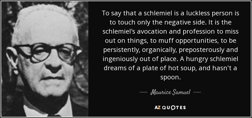 To say that a schlemiel is a luckless person is to touch only the negative side. It is the schlemiel's avocation and profession to miss out on things, to muff opportunities, to be persistently, organically, preposterously and ingeniously out of place. A hungry schlemiel dreams of a plate of hot soup, and hasn't a spoon. - Maurice Samuel