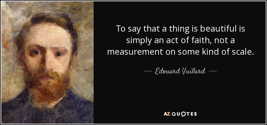 To say that a thing is beautiful is simply an act of faith, not a measurement on some kind of scale. - Edouard Vuillard