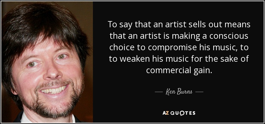 To say that an artist sells out means that an artist is making a conscious choice to compromise his music, to to weaken his music for the sake of commercial gain. - Ken Burns