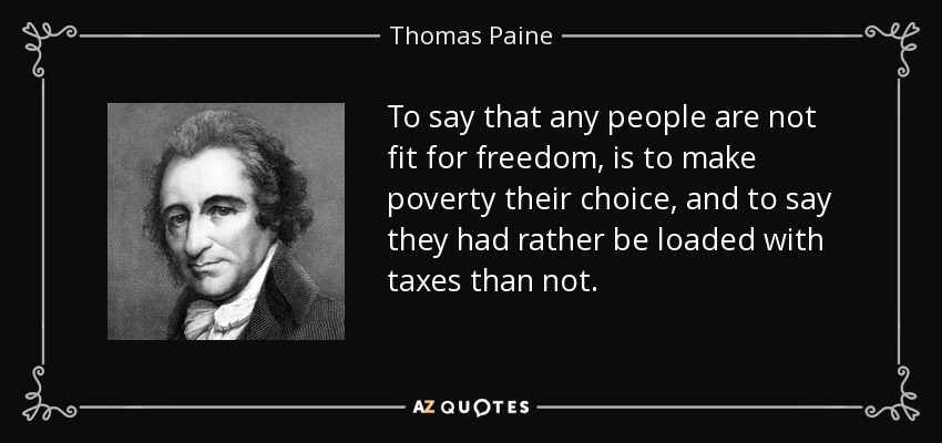 To say that any people are not fit for freedom, is to make poverty their choice, and to say they had rather be loaded with taxes than not. - Thomas Paine