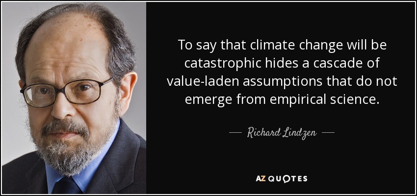 To say that climate change will be catastrophic hides a cascade of value-laden assumptions that do not emerge from empirical science. - Richard Lindzen