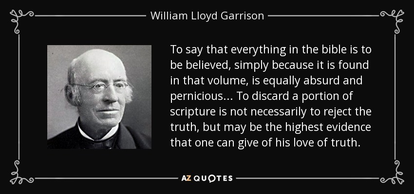 To say that everything in the bible is to be believed , simply because it is found in that volume, is equally absurd and pernicious... To discard a portion of scripture is not necessarily to reject the truth, but may be the highest evidence that one can give of his love of truth. - William Lloyd Garrison