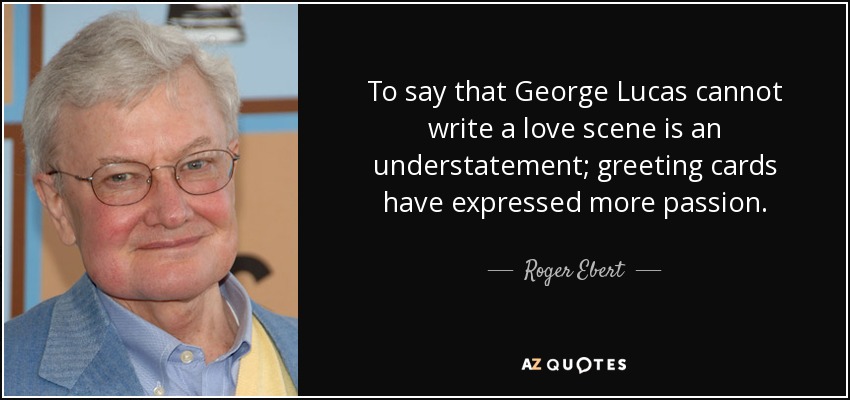 To say that George Lucas cannot write a love scene is an understatement; greeting cards have expressed more passion. - Roger Ebert