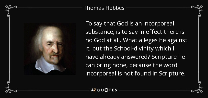 To say that God is an incorporeal substance, is to say in effect there is no God at all. What alleges he against it, but the School-divinity which I have already answered? Scripture he can bring none, because the word incorporeal is not found in Scripture. - Thomas Hobbes