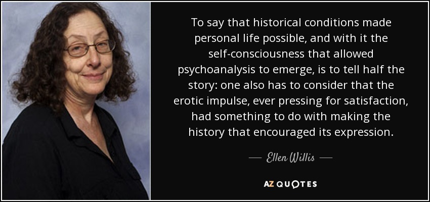 To say that historical conditions made personal life possible, and with it the self-consciousness that allowed psychoanalysis to emerge, is to tell half the story: one also has to consider that the erotic impulse, ever pressing for satisfaction, had something to do with making the history that encouraged its expression. - Ellen Willis
