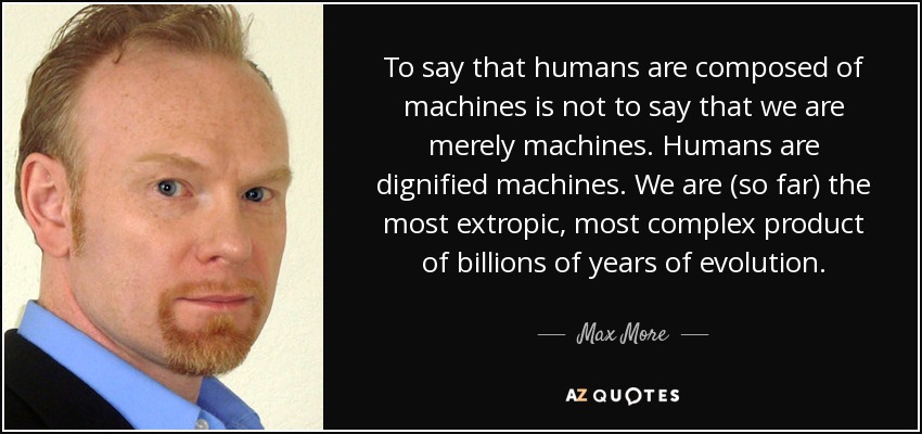 To say that humans are composed of machines is not to say that we are merely machines. Humans are dignified machines. We are (so far) the most extropic, most complex product of billions of years of evolution. - Max More