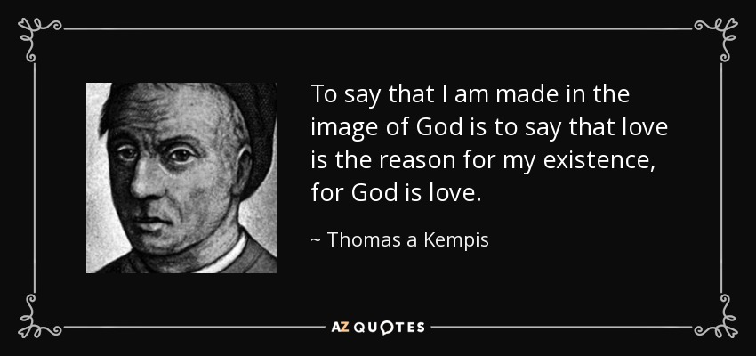 To say that I am made in the image of God is to say that love is the reason for my existence, for God is love. - Thomas a Kempis