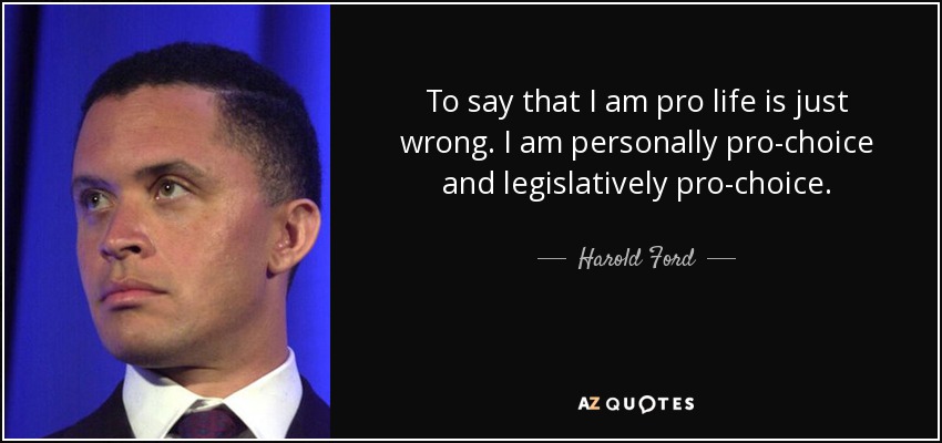 To say that I am pro life is just wrong. I am personally pro-choice and legislatively pro-choice. - Harold Ford, Jr.