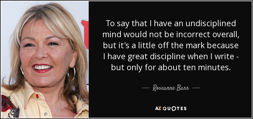 To say that I have an undisciplined mind would not be incorrect overall, but it's a little off the mark because I have great discipline when I write - but only for about ten minutes. - Roseanne Barr