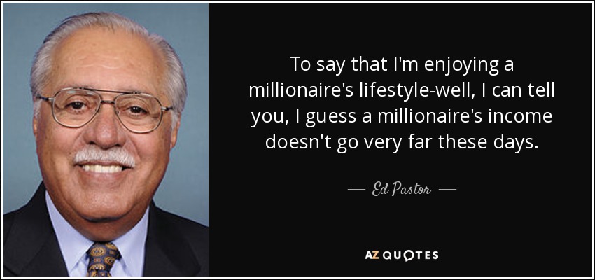 To say that I'm enjoying a millionaire's lifestyle-well, I can tell you, I guess a millionaire's income doesn't go very far these days. - Ed Pastor