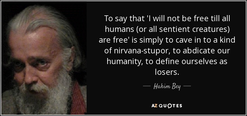 To say that 'I will not be free till all humans (or all sentient creatures) are free' is simply to cave in to a kind of nirvana-stupor, to abdicate our humanity, to define ourselves as losers. - Hakim Bey