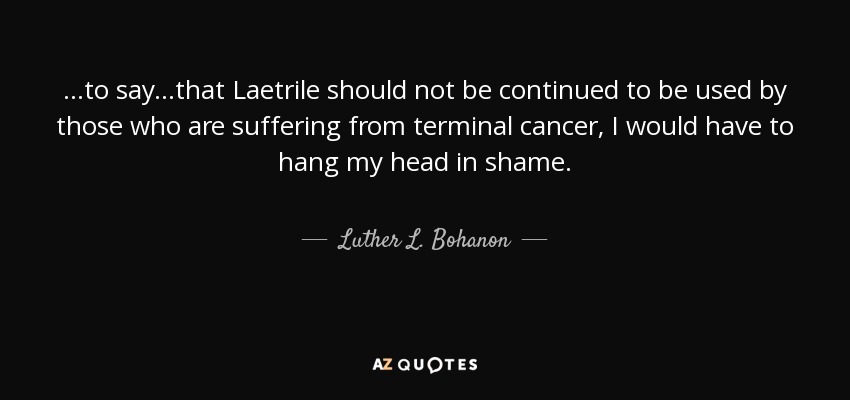 ...to say...that Laetrile should not be continued to be used by those who are suffering from terminal cancer, I would have to hang my head in shame. - Luther L. Bohanon