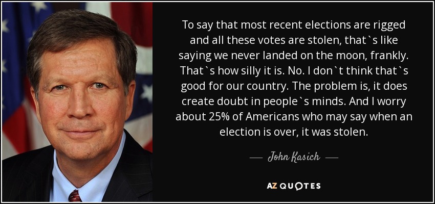 To say that most recent elections are rigged and all these votes are stolen, that`s like saying we never landed on the moon, frankly. That`s how silly it is. No. I don`t think that`s good for our country. The problem is, it does create doubt in people`s minds. And I worry about 25% of Americans who may say when an election is over, it was stolen. - John Kasich
