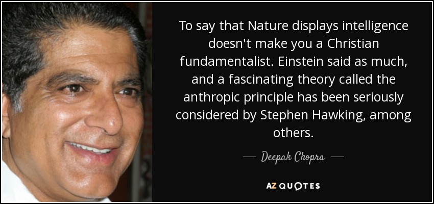 To say that Nature displays intelligence doesn't make you a Christian fundamentalist. Einstein said as much, and a fascinating theory called the anthropic principle has been seriously considered by Stephen Hawking, among others. - Deepak Chopra