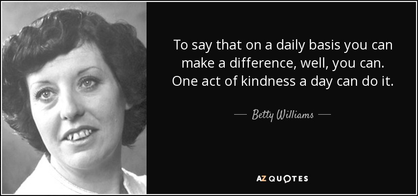 To say that on a daily basis you can make a difference, well, you can. One act of kindness a day can do it. - Betty Williams
