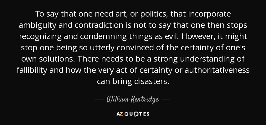 To say that one need art, or politics, that incorporate ambiguity and contradiction is not to say that one then stops recognizing and condemning things as evil. However, it might stop one being so utterly convinced of the certainty of one's own solutions. There needs to be a strong understanding of fallibility and how the very act of certainty or authoritativeness can bring disasters. - William Kentridge