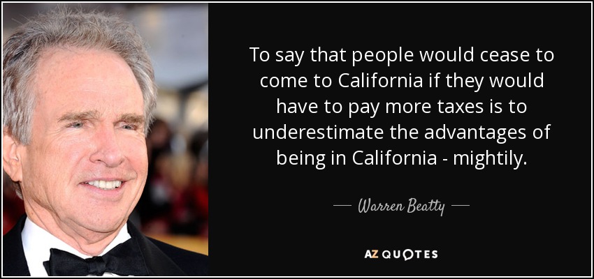 To say that people would cease to come to California if they would have to pay more taxes is to underestimate the advantages of being in California - mightily. - Warren Beatty