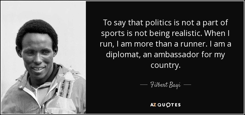 To say that politics is not a part of sports is not being realistic. When I run, I am more than a runner. I am a diplomat, an ambassador for my country. - Filbert Bayi