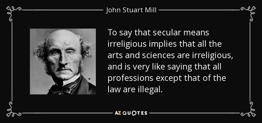 To say that secular means irreligious implies that all the arts and sciences are irreligious, and is very like saying that all professions except that of the law are illegal. - John Stuart Mill