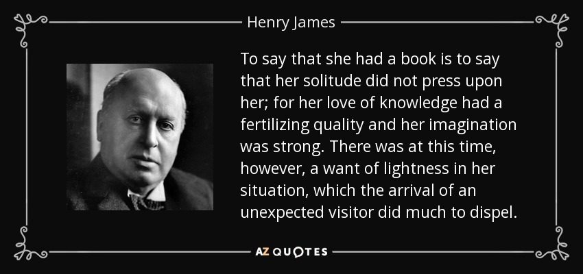 To say that she had a book is to say that her solitude did not press upon her; for her love of knowledge had a fertilizing quality and her imagination was strong. There was at this time, however, a want of lightness in her situation, which the arrival of an unexpected visitor did much to dispel. - Henry James